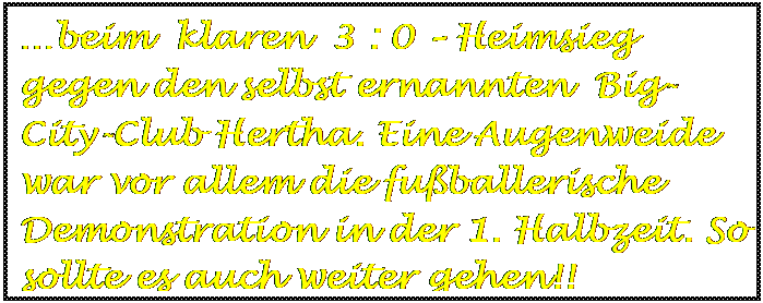 Textfeld: …beim  klaren  3 : 0 – Heimsieg gegen den selbst ernannten  Big-City-Club Hertha. Eine Augenweide war vor allem die fußballerische Demonstration in der 1. Halbzeit. So sollte es auch weiter gehen!!




