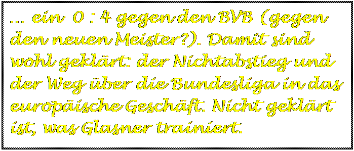 Textfeld: … ein  0 : 4 gegen den BVB (gegen den neuen Meister?). Damit sind wohl geklärt: der Nichtabstieg und der Weg über die Bundesliga in das europäische Geschäft. Nicht geklärt ist, was Glasner trainiert.


