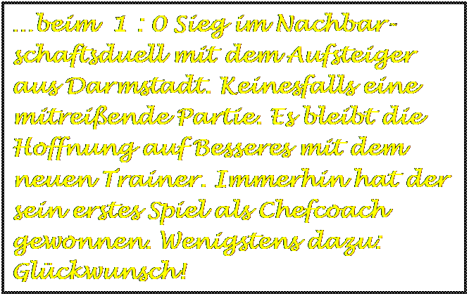 Textfeld: beim  1 : 0 Sieg im Nachbar-schaftsduell mit dem Aufsteiger aus Darmstadt. Keinesfalls eine mitreiende Partie. Es bleibt die Hoffnung auf Besseres mit dem neuen Trainer. Immerhin hat der sein erstes Spiel als Chefcoach gewonnen. Wenigstens dazu: Glckwunsch!

