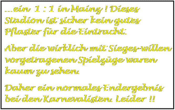Textfeld: ein  1 : 1 in Mainz ! Dieses Stadion ist sicher kein gutes Pflaster fr die Eintracht.
Aber die wirklich mit Sieges-willen vorgetragenen Spielzge waren kaum zu sehen.
Daher ein normales Endergebnis bei den Karnevalisten. Leider !!

