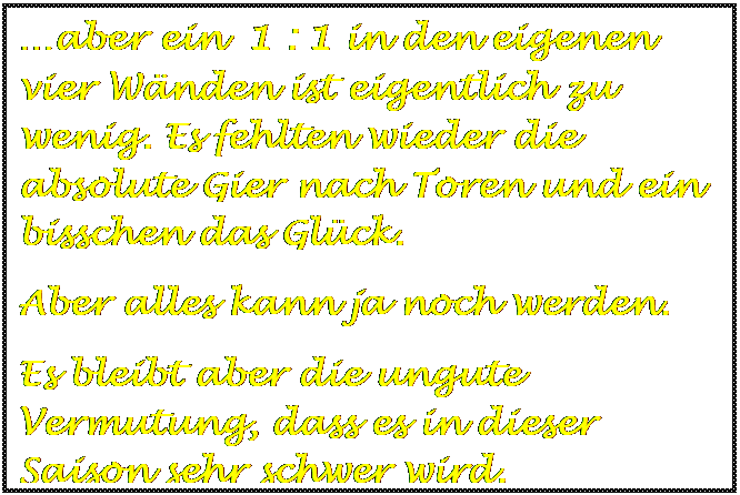 Textfeld: aber ein  1 : 1 in den eigenen vier Wnden ist eigentlich zu wenig. Es fehlten wieder die absolute Gier nach Toren und ein bisschen das Glck.
Aber alles kann ja noch werden.
Es bleibt aber die ungute Vermutung, dass es in dieser Saison sehr schwer wird.

