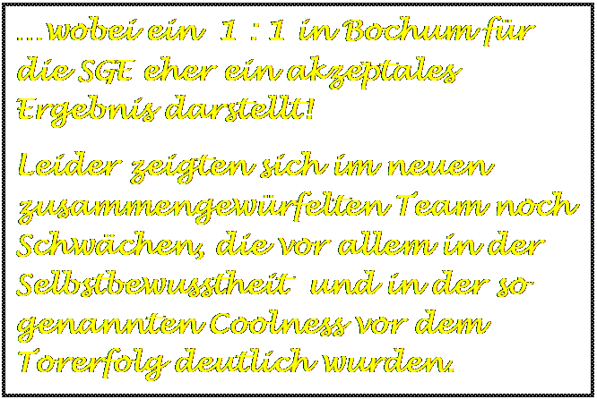 Textfeld: wobei ein  1 : 1 in Bochum fr die SGE eher ein akzeptales Ergebnis darstellt!
Leider zeigten sich im neuen zusammengewrfelten Team noch Schwchen, die vor allem in der Selbstbewusstheit  und in der so genannten Coolness vor dem Torerfolg deutlich wurden.

