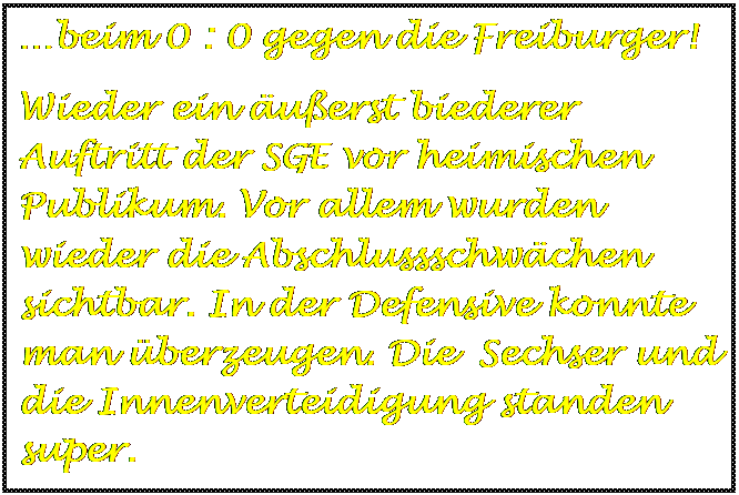 Textfeld: beim 0 : 0 gegen die Freiburger!
Wieder ein uerst biederer  Auftritt der SGE vor heimischen Publikum. Vor allem wurden wieder die Abschlussschwchen sichtbar. In der Defensive konnte man berzeugen. Die  Sechser und die Innenverteidigung standen super.

