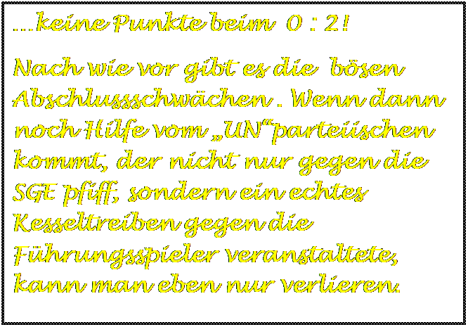 Textfeld: keine Punkte beim  0 : 2!
Nach wie vor gibt es die  bsen Abschlussschwchen . Wenn dann noch Hilfe vom UNparteiischen kommt, der nicht nur gegen die SGE pfiff, sondern ein echtes Kesseltreiben gegen die Fhrungsspieler veranstaltete, kann man eben nur verlieren.

