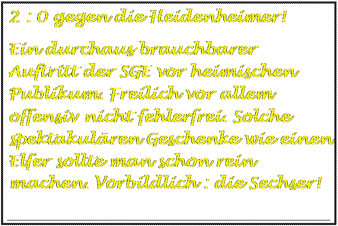 Textfeld: 2 : 0 gegen die Heidenheimer!
Ein durchaus brauchbarer  Auftritt der SGE vor heimischen Publikum. Freilich vor allem offensiv nicht fehlerfrei. Solche spektakulren Geschenke wie einen Elfer sollte man schon rein machen. Vorbildlich : die Sechser!

