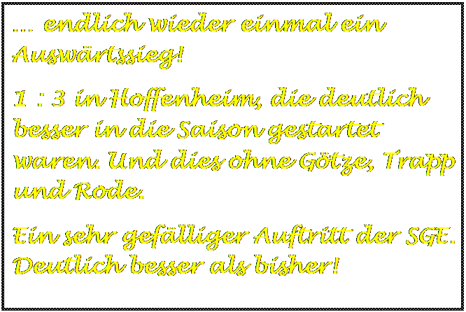 Textfeld:  endlich wieder einmal ein Auswrtssieg!
1 : 3 in Hoffenheim, die deutlich besser in die Saison gestartet waren. Und dies ohne Gtze, Trapp und Rode.
Ein sehr geflliger Auftritt der SGE. Deutlich besser als bisher!

