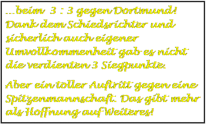 Textfeld: beim  3 : 3 gegen Dortmund!  Dank dem Schiedsrichter und sicherlich auch eigener Umvollkommenheit gab es nicht die verdienten 3 Siegpunkte.
Aber ein toller Auftritt gegen eine Spitzenmannschaft. Das gibt mehr als Hoffnung auf Weiteres!
