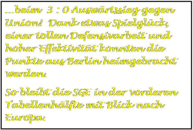 Textfeld: beim  3 : 0 Auswrtssieg gegen Union!  Dank etwas Spielglck, einer tollen Defensivarbeit und hoher Effektivitt konnten die Punkte aus Berlin heimgebracht werden.
So bleibt die SGE in der vorderen Tabellenhlfte mit Blick nach Europa.

