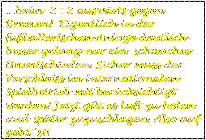 Textfeld: beim  2 : 2 auswrts gegen Bremen!  Eigentlich in der fuballerischen Anlage deutlich besser gelang nur ein  schwaches Unentschieden. Sicher muss der Verschleiss im internationalen Spielbetrieb mit bercksichtigt werden! Jetzt gilt es Luft zu holen und spter zuzuschlagen. Also auf gehts!!

