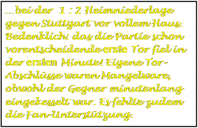 Textfeld: bei der  1 : 2 Heimniederlage gegen Stuttgart vor vollem Haus. Bedenklich: das die Partie schon vorentscheidende erste Tor fiel in der ersten Minute! Eigene Tor-Abschlsse waren Mangelware, obwohl der Gegner minutenlang eingekesselt war. Es fehlte zudem die Fan-Untersttzung.


