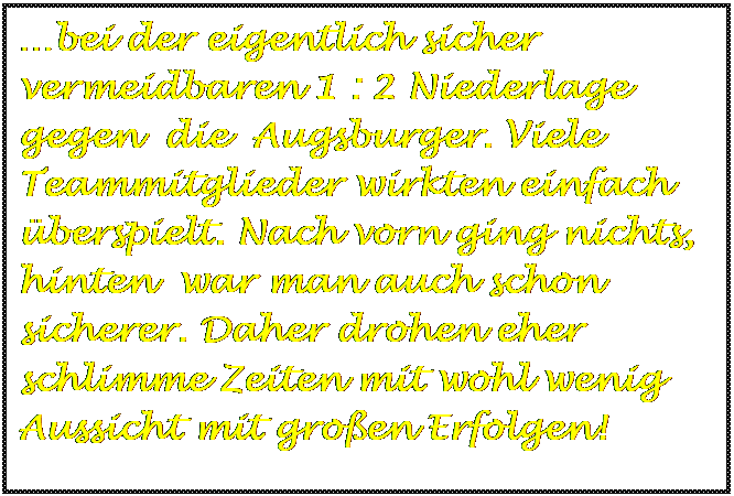 Textfeld: bei der eigentlich sicher vermeidbaren 1 : 2 Niederlage gegen  die  Augsburger. Viele Teammitglieder wirkten einfach berspielt. Nach vorn ging nichts, hinten  war man auch schon sicherer. Daher drohen eher schlimme Zeiten mit wohl wenig Aussicht mit groen Erfolgen!