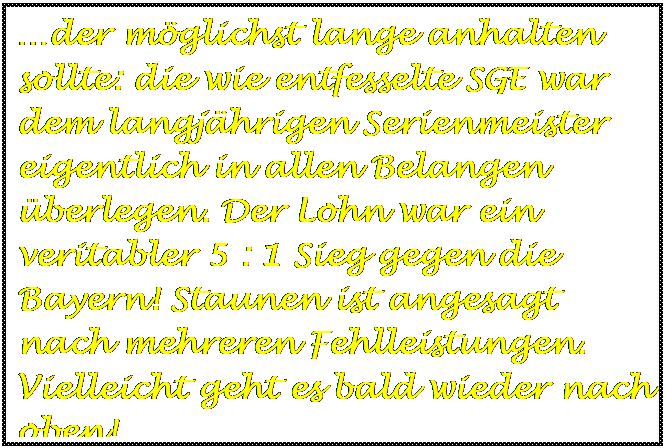 Textfeld: der mglichst lange anhalten sollte: die wie entfesselte SGE war dem langjhrigen Serienmeister eigentlich in allen Belangen berlegen. Der Lohn war ein  veritabler 5 : 1 Sieg gegen die Bayern! Staunen ist angesagt nach mehreren Fehlleistungen. Vielleicht geht es bald wieder nach oben!

