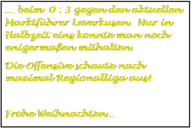 Textfeld:  beim  0 : 3 gegen den aktuellen Marktfhrer Leverkusen.  Nur in Halbzeit eins konnte man noch enigermaen mithalten.
Die Offensive schaute nach maximal Regionalliga aus!

Frohe Weihnachten

