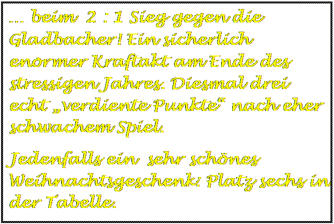 Textfeld:  beim  2 : 1 Sieg gegen die Gladbacher! Ein sicherlich enormer Kraftakt am Ende des stressigen Jahres. Diesmal drei echt verdiente Punkte nach eher schwachem Spiel.
Jedenfalls ein  sehr schnes Weihnachtsgeschenk: Platz sechs in der Tabelle.

