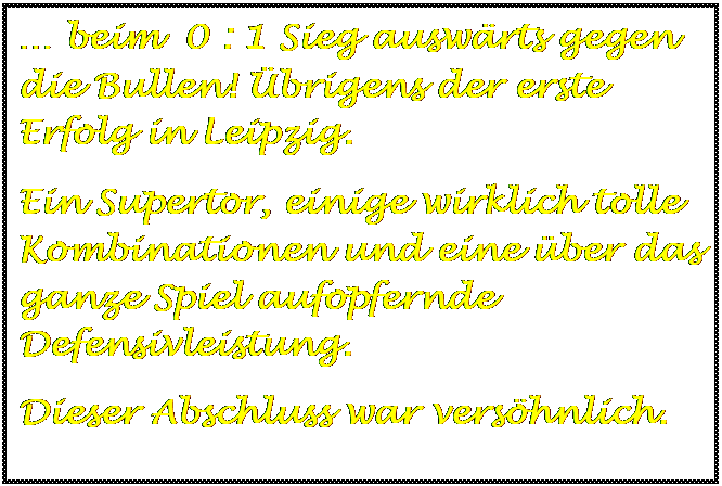 Textfeld:  beim  0 : 1 Sieg auswrts gegen die Bullen! brigens der erste  Erfolg in Leipzig.
Ein Supertor, einige wirklich tolle Kombinationen und eine ber das ganze Spiel aufopfernde Defensivleistung.
Dieser Abschluss war vershnlich.

