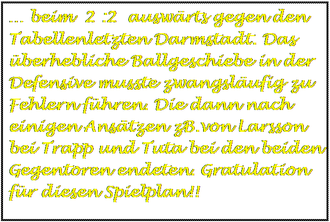 Textfeld:  beim  2 :2  auswrts gegen den Tabellenletzten Darmstadt. Das berhebliche Ballgeschiebe in der Defensive musste zwangslufig zu Fehlern fhren. Die dann nach einigen Anstzen zB.von Larsson bei Trapp und Tuta bei den beiden Gegentoren endeten. Gratulation fr diesen Spielplan!!

