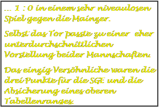 Textfeld:  1 : 0 in einem sehr niveaulosen Spiel gegen die Mainzer.
Selbst das Tor passte zu einer  eher unterdurchschnittlichen Vorstellung beider Mannschaften.
Das einzig Vershnliche waren die drei Punkte fr die SGE und die Absicherung eines oberen Tabellenranges.

