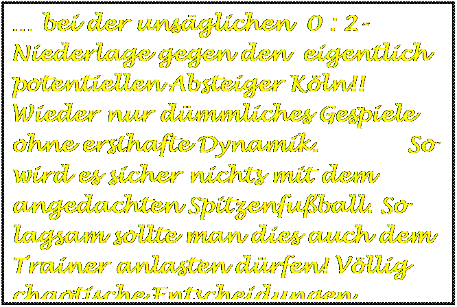 Textfeld:  bei der unsglichen  0 : 2-Niederlage gegen den  eigentlich potentiellen Absteiger Kln!! Wieder nur dmmliches Gespiele ohne ersthafte Dynamik.            So wird es sicher nichts mit dem angedachten Spitzenfuball. So lagsam sollte man dies auch dem Trainer anlasten drfen! Vllig chaotische Entscheidungen.


