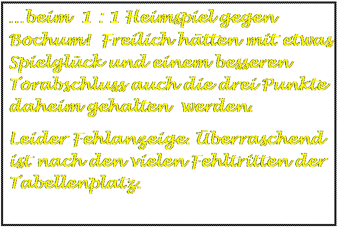 Textfeld: beim  1 : 1 Heimspiel gegen Bochum!  Freilich htten mit etwas Spielglck und einem besseren  Torabschluss auch die drei Punkte daheim gehalten  werden.
Leider Fehlanzeige. berraschend ist nach den vielen Fehltritten der Tabellenplatz.

