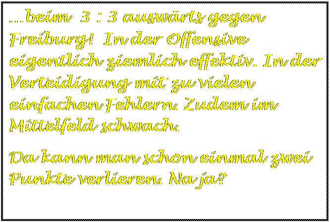 Textfeld: beim  3 : 3 auswrts gegen Freiburg!  In der Offensive  eigentlich ziemlich effektiv. In der Verteidigung mit zu vielen einfachen Fehlern. Zudem im Mittelfeld schwach. 
Da kann man schon einmal zwei Punkte verlieren. Na ja?

