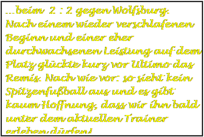 Textfeld: beim  2 : 2 gegen Wolfsburg. Nach einem wieder verschlafenen Beginn und einer eher durchwachsenen Leistung auf dem Platz glckte kurz vor Ultimo das Remis. Nach wie vor: so sieht kein Spitzenfuball aus und es gibt kaum Hoffnung, dass wir ihn bald unter dem aktuellen Trainer erleben drfen!

