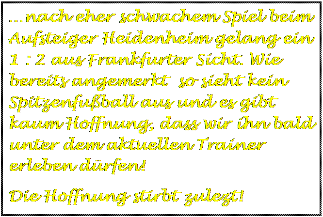 Textfeld: nach eher schwachem Spiel beim Aufsteiger Heidenheim gelang ein 1 : 2 aus Frankfurter Sicht. Wie bereits angemerkt  so sieht kein Spitzenfuball aus und es gibt kaum Hoffnung, dass wir ihn bald unter dem aktuellen Trainer erleben drfen!
Die Hoffnung stirbt zulezt!

