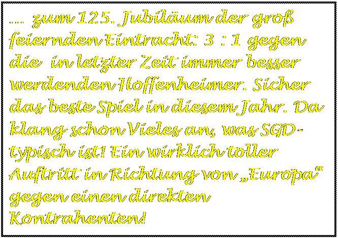 Textfeld:  zum 125. Jubilum der gro feiernden Eintracht: 3 : 1 gegen die  in letzter Zeit immer besser werdenden Hoffenheimer. Sicher das beste Spiel in diesem Jahr. Da klang schon Vieles an, was SGD-typisch ist! Ein wirklich toller Auftritt in Richtung von Europa gegen einen direkten Kontrahenten!

