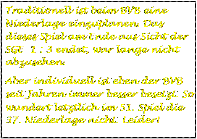 Textfeld: Traditionell ist beim BVB eine Niederlage einzuplanen. Das dieses Spiel am Ende aus Sicht der SGE  1 : 3 endet, war lange nicht abzusehen. 
Aber individuell ist eben der BVB seit Jahren immer besser besetzt. So wundert letztlich im 51. Spiel die 37. Niederlage nicht. Leider!



