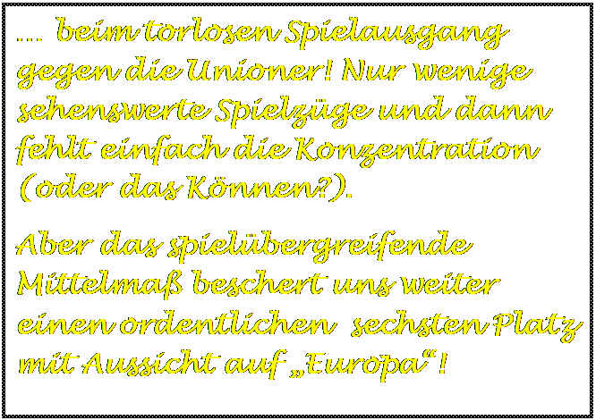 Textfeld:  beim torlosen Spielausgang gegen die Unioner! Nur wenige sehenswerte Spielzge und dann fehlt einfach die Konzentration (oder das Knnen?).
Aber das spielbergreifende Mittelma beschert uns weiter einen ordentlichen  sechsten Platz mit Aussicht auf Europa!
