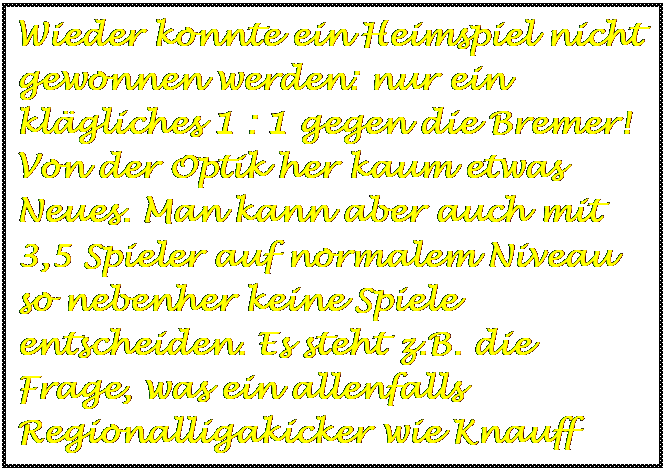 Textfeld: Wieder konnte ein Heimspiel nicht gewonnen werden: nur ein klgliches 1 : 1 gegen die Bremer! Von der Optik her kaum etwas Neues. Man kann aber auch mit 3,5 Spieler auf normalem Niveau so nebenher keine Spiele entscheiden. Es steht z.B. die Frage, was ein allenfalls Regionalligakicker wie Knauff stndig in der Startelf soll.
