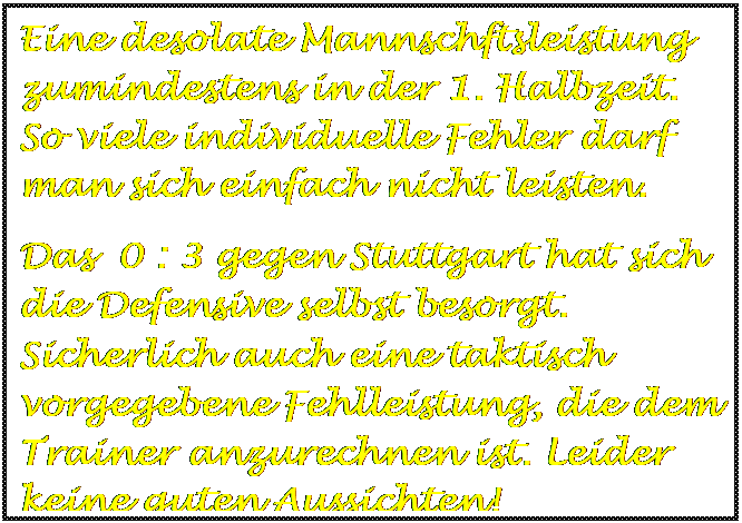 Textfeld: Eine desolate Mannschftsleistung zumindestens in der 1. Halbzeit. So viele individuelle Fehler darf man sich einfach nicht leisten.
Das 0 : 3 gegen Stuttgart hat sich die Defensive selbst besorgt. Sicherlich auch eine taktisch vorgegebene Fehlleistung, die dem Trainer anzurechnen ist. Leider keine guten Aussichten!