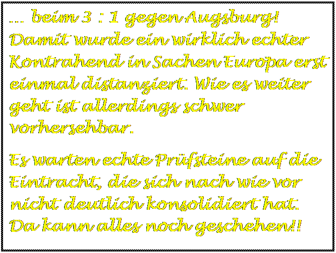 Textfeld:  beim 3 : 1 gegen Augsburg! Damit wurde ein wirklich echter Kontrahend in Sachen Europa erst einmal distanziert. Wie es weiter geht ist allerdings schwer vorhersehbar.
Es warten echte Prfsteine auf die Eintracht, die sich nach wie vor nicht deutlich konsolidiert hat. Da kann alles noch geschehen!!
