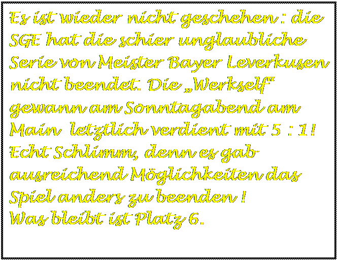 Textfeld: Es ist wieder nicht geschehen : die SGE hat die schier unglaubliche Serie von Meister Bayer Leverkusen nicht beendet. Die „Werkself“ gewann am Sonntagabend am Main letztlich verdient mit 5 : 1! Echt Schlimm, denn es gab ausreichend Möglichkeiten das Spiel anders zu beenden !
Was bleibt ist Platz 6.
