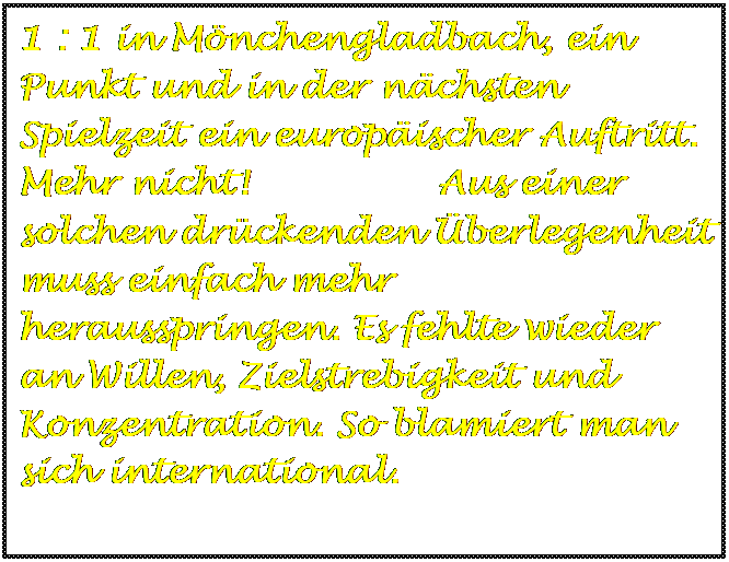 Textfeld: 1 : 1 in Mönchengladbach, ein Punkt und in der nächsten Spielzeit ein europäischer Auftritt. Mehr nicht! Aus einer solchen drückenden Überlegenheit muss einfach mehr herausspringen. Es fehlte wieder an Willen, Zielstrebigkeit und Konzentration. So blamiert man sich international.