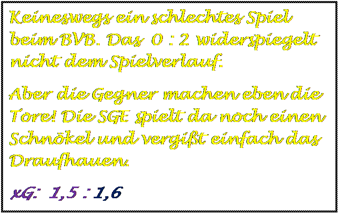 Textfeld: Keineswegs ein schlechtes Spiel beim BVB. Das  0 : 2 widerspiegelt  nicht dem Spielverlauf.
Aber die Gegner machen eben die Tore! Die SGE spielt da noch einen Schnkel und vergit einfach das Draufhauen.
xG:  1,5 : 1,6


