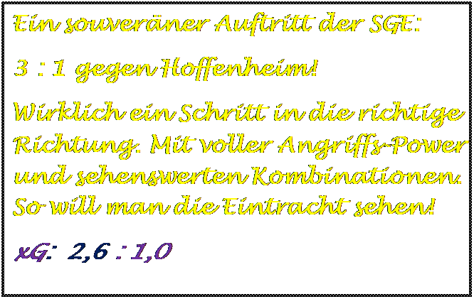 Textfeld: Ein souverner Auftritt der SGE:  
3 : 1 gegen Hoffenheim!
Wirklich ein Schritt in die richtige Richtung. Mit voller Angriffs-Power und sehenswerten Kombinationen. So will man die Eintracht sehen!
xG:  2,6 : 1,0


