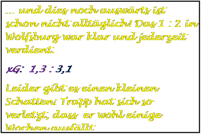 Textfeld:  und dies noch auswrts ist schon nicht alltglich! Das 1 : 2 in Wolfsburg war klar und jederzeit verdient.
xG:  1,3 : 3,1  
Leider gibt es einen kleinen Schatten: Trapp hat sich so verletzt, dass  er wohl einige Wochen ausfllt.



