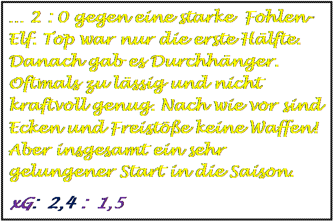 Textfeld:  2 : 0 gegen eine starke  Fohlen- Elf. Top war nur die erste Hlfte. Danach gab es Durchhnger. Oftmals zu lssig und nicht kraftvoll genug. Nach wie vor sind Ecken und Freiste keine Waffen! Aber insgesamt ein sehr gelungener Start in die Saison.
xG:  2,4 :  1,5



