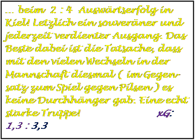 Textfeld:  beim  2 : 4  Auswrtserfolg in Kiel! Letzlich ein souverner und jederzeit verdienter Ausgang. Das Beste dabei ist die Tatsache, dass mit den vielen Wechseln in der Mannschaft diesmal ( im Gegen-satz zum Spiel gegen Pilsen ) es keine Durchhnger gab. Eine echt starke Truppe!                        xG:   1,3 : 3,3



