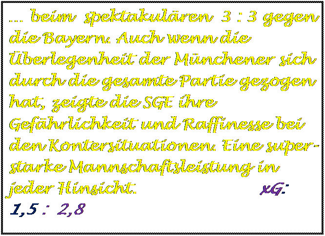Textfeld:  beim  spektakulren  3 : 3 gegen die Bayern. Auch wenn die berlegenheit der Mnchener sich durch die gesamte Partie gezogen hat, zeigte die SGE ihre Gefhrlichkeit und Raffinesse bei den Kontersituationen. Eine super-starke Mannschaftsleistung in jeder Hinsicht.                       xG:   1,5 :  2,8 




