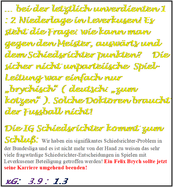 Textfeld:  bei der letztlich unverdienten 1 : 2 Niederlage in Leverkusen! Es steht die Frage: wie kann man gegen den Meister, auswrts und dem Schiedsrichter punkten?    Die  sicher nicht unparteiische  Spiel-Leitung war einfach nur brychisch ( deutsch: zum kotzen ). Solche Doktoren braucht der Fussball nicht! 
Die IG Schiedsrichter kommt zum Schlu:  Wir haben ein signifikantes Schiedsrichter-Problem in der Bundesliga und es ist nicht mehr von der Hand zu weisen das sehr viele fragwrdige Schiedsrichter-Entscheidungen in Spielen mit Leverkusener Beteiligung getroffen werden! Ein Felix Brych sollte jetzt seine Karriere umgehend beenden!
xG:   3,9 :  1,3

