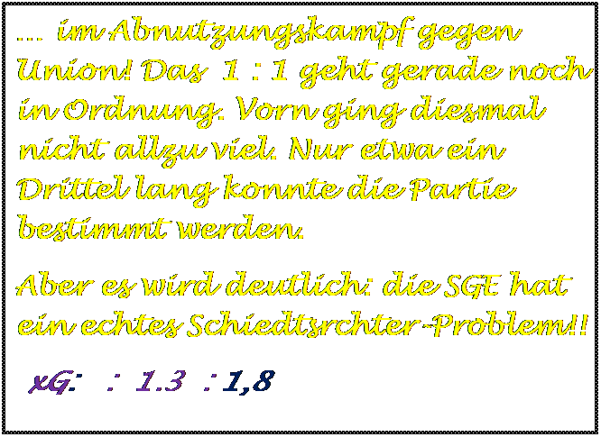 Textfeld:  im Abnutzungskampf gegen Union! Das  1 : 1 geht gerade noch in Ordnung. Vorn ging diesmal nicht allzu viel. Nur etwa ein Drittel lang konnte die Partie bestimmt werden. 
Aber es wird deutlich: die SGE hat ein echtes Schiedtsrchter-Problem!!                      
 xG:   :  1.3  : 1,8 




