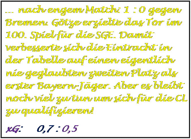 Textfeld:  nach engem Match: 1 : 0 gegen Bremen. Gtze erzielte das Tor im 100. Spiel fr die SGE. Damit verbesserte sich die Eintracht in der Tabelle auf einen eigentlich nie geglaubten zweiten Platz als erster Bayern-Jger. Aber es bleibt noch viel zu tun um sich fr die CL zu qualifizieren!
xG:     0,7 : 0,5



