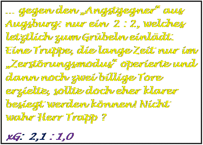 Textfeld:  gegen den Angstgegner aus Augsburg: nur ein  2 : 2, welches  letztlich zum Grbeln einldt. Eine Truppe, die lange Zeit nur im Zerstrungsmodus operierte und dann noch zwei billige Tore erzielte, sollte doch eher klarer besiegt werden knnen! Nicht wahr Herr Trapp ?
xG:  2,1 : 1,0

