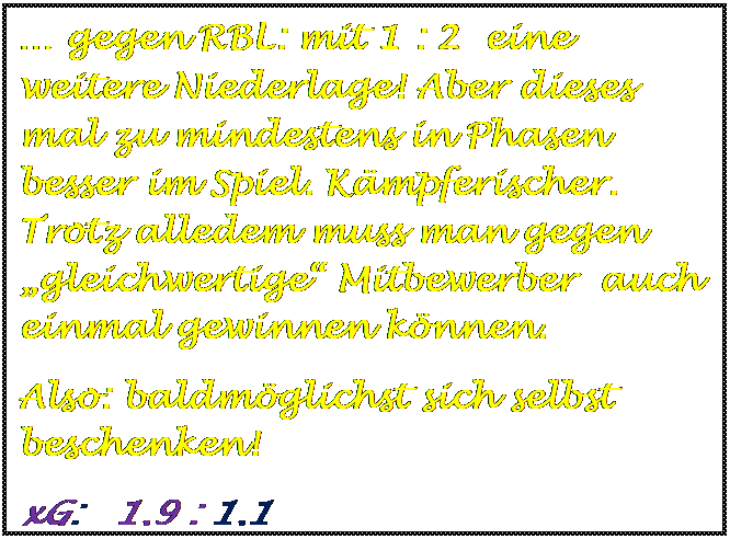 Textfeld:  gegen RBL: mit 1 : 2  eine weitere Niederlage! Aber dieses mal zu mindestens in Phasen besser im Spiel. Kmpferischer. Trotz alledem muss man gegen gleichwertige Mitbewerber  auch einmal gewinnen knnen.
Also: baldmglichst sich selbst beschenken! 
xG:   1,9 : 1,1

