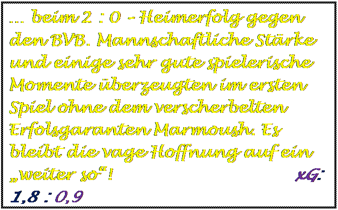 Textfeld:  beim 2 : 0  Heimerfolg gegen den BVB. Mannschaftliche Strke und einige sehr gute spielerische Momente berzeugten im ersten Spiel ohne dem verscherbelten Erfolsgaranten Marmoush. Es bleibt die vage Hoffnung auf ein weiter so!                                 xG:    1,8 : 0,9

	
	
	
	
	
	
	
	
	
xG:    2,1 : 0,3







xG:    3,1 : 1,4



