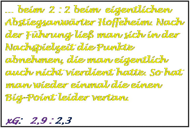Textfeld:  beim  2 : 2 beim  eigentlichen Abstiegsanwrter Hoffeheim. Nach der Fhrung lie man sich in der Nachspielzeit die Punkte abnehmen, die man eigentlich auch nicht vierdient hatte. So hat man wieder einmal die einen  Big-Point leider vertan. 
	
	
	
	
	
	
	
	
	
xG:   2,9 : 2,3 









xG:    3,1 : 1,4



