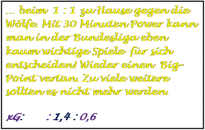 Textfeld:  beim  1 : 1 zu Hause gegen die Wlfe. Mit 30 Minuten Power kann man in der Bundesliga eben  kaum wichtige Spiele  fr sich entscheiden! Wieder einen  Big-Point vertan. Zu viele weitere sollten es nicht mehr werden.
	
	
	
	
	
	
	
	
	
xG:       : 1,4 : 0,6
