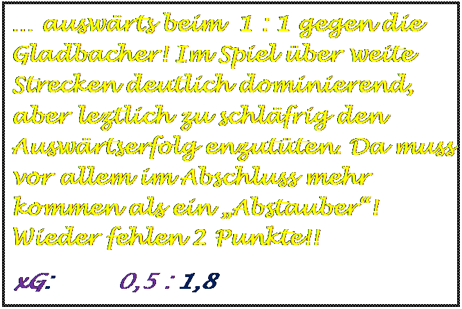 Textfeld:  auswrts beim  1 : 1 gegen die Gladbacher! Im Spiel ber weite Strecken deutlich dominierend, aber leztlich zu schlfrig den Auswrtserfolg enzutten. Da muss vor allem im Abschluss mehr kommen als ein Abstauber! Wieder fehlen 2 Punkte!! 
xG:         0,5 : 1,8

	
	
	
	
	
	
	
	
	
xG:       : 1,4 : 0,6
