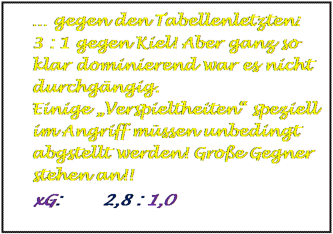 Textfeld:  gegen den Tabellenletzten:      3 : 1 gegen Kiel! Aber ganz so klar dominierend war es nicht durchgngig.                          Einige Verspieltheiten speziell  im Angriff mssen unbedingt abgstellt werden! Groe Gegner stehen an!!                                                            
xG:        2,8 : 1,0


	
	
	
	
	
	
	
	
	

